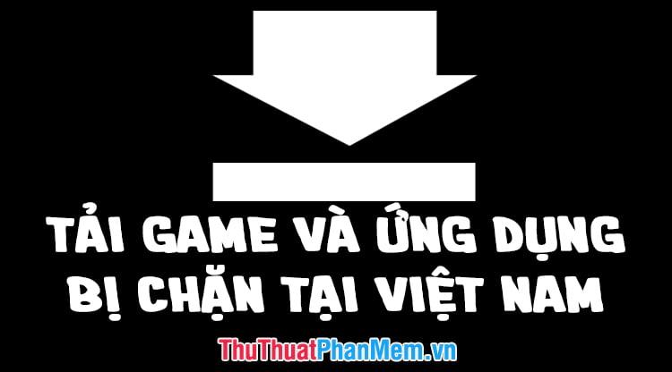 Tải game và ứng dụng bị chặn ở Việt Nam