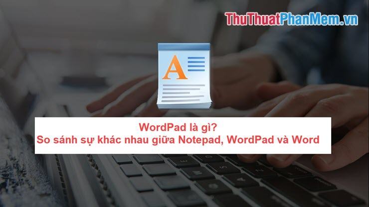WordPad là gì? So sánh sự khác nhau giữa Notepad, WordPad và Word
